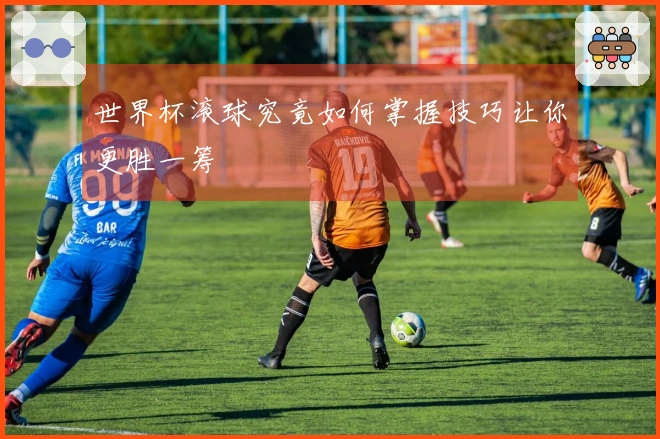世界杯滚球究竟如何掌握技巧让你更胜一筹
